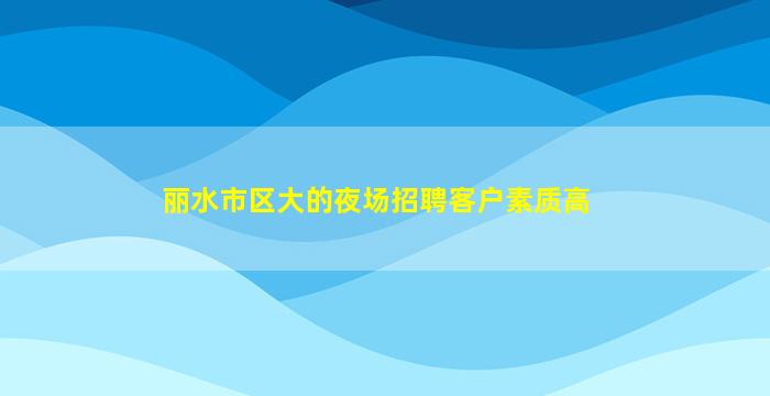 丽水市区大的夜场招聘客户素质高