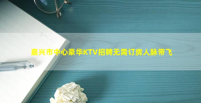嘉兴市中心豪华KTV招聘无需订房人脉带飞